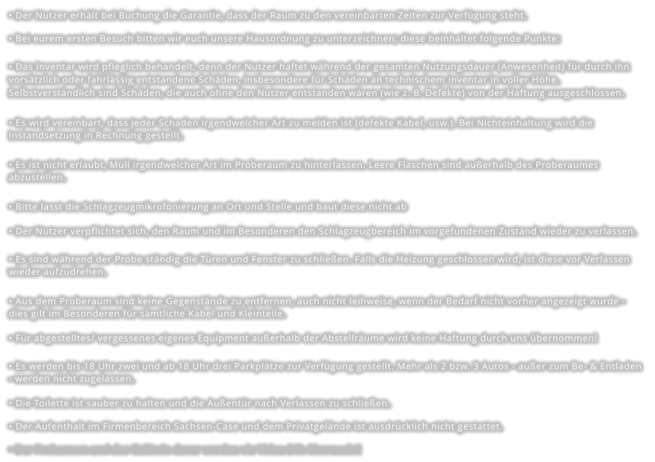 • Der Nutzer erhält bei Buchung die Garantie, dass der Raum zu den vereinbarten Zeiten zur Verfügung steht. • Bei eurem ersten Besuch bitten wir euch unsere Hausordnung zu unterzeichnen; diese beinhaltet folgende Punkte: • Das Inventar wird pfleglich behandelt, denn der Nutzer haftet während der gesamten Nutzungsdauer (Anwesenheit) für durch ihn vorsätzlich oder fahrlässig entstandene Schäden, insbesondere für Schäden an technischem Inventar in voller Höhe. Selbstverständlich sind Schäden, die auch ohne den Nutzer entstanden wären (wie z. B. Defekte) von der Haftung ausgeschlossen. • Es wird vereinbart, dass jeder Schaden irgendwelcher Art zu melden ist (defekte Kabel, usw.). Bei Nichteinhaltung wird die Instandsetzung in Rechnung gestellt. • Es ist nicht erlaubt, Müll irgendwelcher Art im Proberaum zu hinterlassen. Leere Flaschen sind außerhalb des Proberaumes abzustellen. • Bitte lasst die Schlagzeugmikrofonierung an Ort und Stelle und baut diese nicht ab • Der Nutzer verpflichtet sich, den Raum und im Besonderen den Schlagzeugbereich im vorgefundenen Zustand wieder zu verlassen.   • Es sind während der Probe ständig die Türen und Fenster zu schließen. Falls die Heizung geschlossen wird, ist diese vor Verlassen wieder aufzudrehen. • Aus dem Proberaum sind keine Gegenstände zu entfernen, auch nicht leihweise, wenn der Bedarf nicht vorher angezeigt wurde - dies gilt im Besonderen für sämtliche Kabel und Kleinteile. • Für abgestelltes/ vergessenes eigenes Equipment außerhalb der Abstellräume wird keine Haftung durch uns übernommen! • Es werden bis 18 Uhr zwei und ab 18 Uhr drei Parkplätze zur Verfügung gestellt. Mehr als 2 bzw. 3 Autos - außer zum Be- & Entladen - werden nicht zugelassen. • Die Toilette ist sauber zu halten und die Außentür nach Verlassen zu schließen. • Der Aufenthalt im Firmenbereich Sachsen-Case und dem Privatgelände ist ausdrücklich nicht gestattet. • Der Proberaum und das Gelände davor werden via Video 24h überwacht!